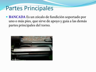 Partes Principales 
 BANCADA Es un zócalo de fundición soportado por 
uno o más pies, que sirve de apoyo y guía a las demás 
partes principales del torno. 
 