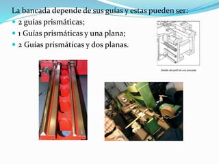 La bancada depende de sus guías y estas pueden ser: 
 2 guías prismáticas; 
 1 Guías prismáticas y una plana; 
 2 Guías prismáticas y dos planas. 
 