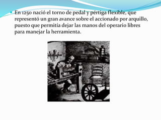  En 1250 nació el torno de pedal y pértiga flexible, que 
representó un gran avance sobre el accionado por arquillo, 
puesto que permitía dejar las manos del operario libres 
para manejar la herramienta. 
 