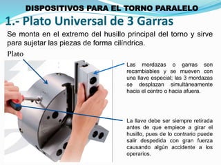 1.- Plato Universal de 3 Garras 
Se monta en el extremo del husillo principal del torno y sirve 
para sujetar las piezas de forma cilíndrica. 
Las mordazas o garras son 
recambiables y se mueven con 
una llave especial; las 3 mordazas 
se desplazan simultáneamente 
hacia el centro o hacia afuera. 
La llave debe ser siempre retirada 
antes de que empiece a girar el 
husillo, pues de lo contrario puede 
salir despedida con gran fuerza 
causando algún accidente a los 
operarios. 
Plato 
DISPOSITIVOS PARA EL TORNO PARALELO 
 