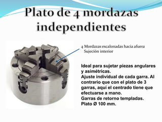 4 Mordazas escalonadas hacia afuera 
Sujeción interior 
Ideal para sujetar piezas angulares 
y asimétricas. 
Ajuste individual de cada garra. Al 
contrario que con el plato de 3 
garras, aquí el centrado tiene que 
efectuarse a mano. 
Garras de retorno templadas. 
Plato Ø 100 mm. 
 