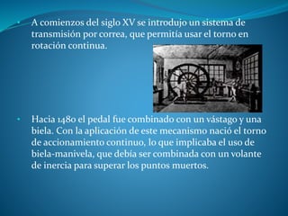 • A comienzos del siglo XV se introdujo un sistema de 
transmisión por correa, que permitía usar el torno en 
rotación continua. 
• Hacia 1480 el pedal fue combinado con un vástago y una 
biela. Con la aplicación de este mecanismo nació el torno 
de accionamiento continuo, lo que implicaba el uso de 
biela-manivela, que debía ser combinada con un volante 
de inercia para superar los puntos muertos. 
 