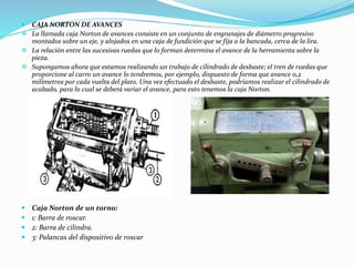  CAJA NORTON DE AVANCES 
 La llamada caja Norton de avances consiste en un conjunto de engranajes de diámetro progresivo 
montados sobre un eje, y alojados en una caja de fundición que se fija a la bancada, cerca de la lira. 
 La relación entre las sucesivas ruedas que lo forman determina el avance de la herramienta sobre la 
pieza. 
 Supongamos ahora que estamos realizando un trabajo de cilindrado de desbaste; el tren de ruedas que 
proporcione al carro un avance lo tendremos, por ejemplo, dispuesto de forma que avance 0,2 
milímetros por cada vuelta del plato. Una vez efectuado el desbaste, podríamos realizar el cilindrado de 
acabado, para lo cual se deberá variar el avance, para esto tenemos la caja Norton. 
 Caja Norton de un torno: 
 1: Barra de roscar. 
 2: Barra de cilindra. 
 3: Palancas del dispositivo de roscar 
 