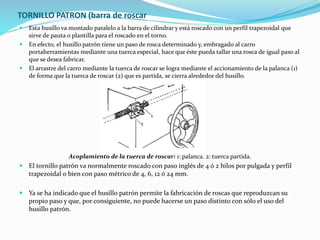 TORNILLO PATRON (barra de roscar 
 Esta husillo va montado paralelo a la barra de cilindrar y está roscado con un perfil trapezoidal que 
sirve de pauta o plantilla para el roscado en el torno. 
 En efecto, el husillo patrón tiene un paso de rosca determinado y, embragado al carro 
portaherramientas mediante una tuerca especial, hace que éste pueda tallar una rosca de igual paso al 
que se desea fabricar. 
 El arrastre del carro mediante la tuerca de roscar se logra mediante el accionamiento de la palanca (1) 
de forma que la tuerca de roscar (2) que es partida, se cierra alrededor del husillo. 
Acoplamiento de la tuerca de roscar: 1: palanca. 2: tuerca partida. 
 El tornillo patrón va normalmente roscado con paso inglés de 4 ó 2 hilos por pulgada y perfil 
trapezoidal o bien con paso métrico de 4, 6, 12 ó 24 mm. 
 Ya se ha indicado que el husillo patrón permite la fabricación de roscas que reproduzcan su 
propio paso y que, por consiguiente, no puede hacerse un paso distinto con sólo el uso del 
husillo patrón. 
 