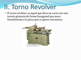 II. Torno Revolver 
 El torno revólver, es aquel que lleva un carro con una 
torreta giratoria de forma hexagonal que ataca 
frontalmente a la pieza que se quiere mecanizar. 
 