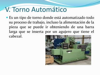 V. Torno Automático 
 Es un tipo de torno donde está automatizado todo 
su proceso de trabajo, incluso la alimentación de la 
pieza que se puede ir obteniendo de una barra 
larga que se inserta por un agujero que tiene el 
cabezal. 
 