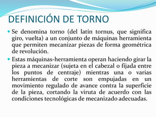 DEFINICIÓN DE TORNO 
 Se denomina torno (del latín tornus, que significa 
giro, vuelta) a un conjunto de máquinas herramienta 
que permiten mecanizar piezas de forma geométrica 
de revolución. 
 Estas máquinas-herramienta operan haciendo girar la 
pieza a mecanizar (sujeta en el cabezal o fijada entre 
los puntos de centraje) mientras una o varias 
herramientas de corte son empujadas en un 
movimiento regulado de avance contra la superficie 
de la pieza, cortando la viruta de acuerdo con las 
condiciones tecnológicas de mecanizado adecuadas. 
 