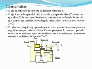 Características: 
 El eje de rotación de la pieza se designa como eje Z. 
 El eje X se define paralelo a la bancada y perpendicular a Z, mientras 
que el eje Y, de escasa utilización en torneado, se define de forma tal 
que constituye un triedro rectángulo orientado a derechas con los ejes 
X y Z. 
 En algunas máquinas y operaciones, el movimiento de avance puede no 
seguir una trayectoria rectilínea. Este es por ejemplo un caso típico de 
operaciones efectuadas en tornos de control numérico que permiten el 
control simultáneo de los ejes Z y X. 
 