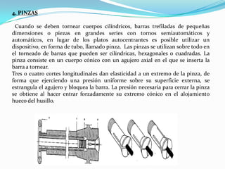 4. PINZAS
Cuando se deben tornear cuerpos cilíndricos, barras trefiladas de pequeñas
dimensiones o piezas en grandes series con tornos semiautomáticos y
automáticos, en lugar de los platos autocentrantes es posible utilizar un
dispositivo, en forma de tubo, llamado pinza. Las pinzas se utilizan sobre todo en
el torneado de barras que pueden ser cilíndricas, hexagonales o cuadradas. La
pinza consiste en un cuerpo cónico con un agujero axial en el que se inserta la
barra a tornear.
Tres o cuatro cortes longitudinales dan elasticidad a un extremo de la pinza, de
forma que ejerciendo una presión uniforme sobre su superficie externa, se
estrangula el agujero y bloquea la barra. La presión necesaria para cerrar la pinza
se obtiene al hacer entrar forzadamente su extremo cónico en el alojamiento
hueco del husillo.

 