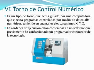 VI. Torno de Control Numérico
 Es un tipo de torno que actúa guiado por una computadora

que ejecuta programas controlados por medio de datos alfanuméricos, teniendo en cuenta los ejes cartesianos X, Y, Z.
 Las órdenes de ejecución están contenidas en un software que
previamente ha confeccionado un programador conocedor de
la tecnología.

 