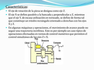 Características:
 El eje de rotación de la pieza se designa como eje Z.

 El eje X se define paralelo a la bancada y perpendicular a Z, mientras

que el eje Y, de escasa utilización en torneado, se define de forma tal
que constituye un triedro rectángulo orientado a derechas con los ejes
X y Z.
 En algunas máquinas y operaciones, el movimiento de avance puede no
seguir una trayectoria rectilínea. Este es por ejemplo un caso típico de
operaciones efectuadas en tornos de control numérico que permiten el
control simultáneo de los ejes Z y X.

 