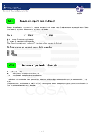 - 11 -
G04 – Tempo de espera sob endereçoG04
Através desta função, o comando irá esperar um período de tempo especificado antes de prosseguir com o bloco
de programa seguinte. Apresenta os seguintes comandos.
G04 X__ / G04 U__ / G04 P__
X, U : tempo de espera em segundos
P : tempo de espera em milisegundos
Obs : Quando programar o endereço P, não é permitido usar ponto decimal.
EX. Programando um tempo de espera de 30 segundos
G04 X30.
G04 U30.
G04 P30000
Retorno ao ponto de referência
Formato
G28
N... G28 X(U)... Z(W)...
X,Z ... Coordenadas intermediárias absolutas
U,W... Coordenadas intermediárias incrementais
O comando G28 é utilizado para aproximar o ponto de referência por meio de uma posição intermediária (X(U),
Z(W)).
Primeiro ocorre a movimentação a X(U) e Z(W); em seguida, ocorre a movimentação ao ponto de referência. As
duas movimentações ocorrem com G00.
 
