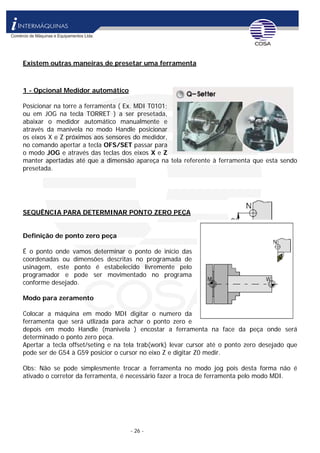 - 26 -
Existem outras maneiras de presetar uma ferramenta
1 - Opcional Medidor automático
Posicionar na torre a ferramenta ( Ex. MDI T0101;
ou em JOG na tecla TORRET ) a ser presetada,
abaixar o medidor automático manualmente e
através da manivela no modo Handle posicionar
os eixos X e Z próximos aos sensores do medidor,
no comando apertar a tecla OFS/SET passar para
o modo JOG e através das teclas dos eixos X e Z
manter apertadas até que a dimensão apareça na tela referente à ferramenta que esta sendo
presetada.
SEQUÊNCIA PARA DETERMINAR PONTO ZERO PEÇA
Definição de ponto zero peça
É o ponto onde vamos determinar o ponto de inicio das
coordenadas ou dimensões descritas no programada de
usinagem, este ponto é estabelecido livremente pelo
programador e pode ser movimentado no programa
conforme desejado.
Modo para zeramento
Colocar a máquina em modo MDI digitar o numero da
ferramenta que será utlizada para achar o ponto zero e
depois em modo Handle (manivela ) encostar a ferramenta na face da peça onde será
determinado o ponto zero peça.
Apertar a tecla offset/seting e na tela trab(work) levar cursor até o ponto zero desejado que
pode ser de G54 à G59 posicior o cursor no eixo Z e digitar Z0 medir.
Obs: Não se pode simplesmente trocar a ferramenta no modo jog pois desta forma não é
ativado o corretor da ferramenta, é necessário fazer a troca de ferramenta pelo modo MDI.
 