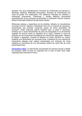 abrasión, Por otros procedimientos, Procesos de conformado de polímeros y
derivados, Plásticos, Materiales compuestos, Procesos de conformación por
unión de partes, Por sinterización, Por soldadura, Procesos de medición y
verificación dimensional. Tolerancias y ajustes Medición dimensional
Automatización de los procesos de fabricación y verificación Control numérico
Robots industriales Sistemas de fabricación flexible
Diferencias básicas y específicas de los distintos métodos de manufacturas
conocidos (Tornos, Taladros, Fresadoras) Torno Es un conjunto de maquinas y
herramientas que permiten mecanizar piezas de forma geométrica de
revolución. Estas maquinas operan haciendo girar la pieza a mecanizar,
mientras una o varias herramientas de corte son empujadas en un movimiento
regulado de avance contra la superficie de la pieza, cortando la viruta de
acuerdo con las condiciones tecnológicas de mecanizado adecuadas. Taladros
El taladro o agujerado, consiste en efectuar un hueco cilíndrico en cuerpo,
mediante una herramienta de nominada broca .Fresadora Es una maquina de
herramienta utilizada para realizar mecanizados por arranque de viruta
mediante el movimiento de una herramienta rotativa de varios filos de corte
denominada fresa.
Comentario crítico: La información suministrada nos permite conocer a detalle
los procesos sobre el tema en específico por lo cual el lector tiene mejor
capacidad para entender el mismo.
 