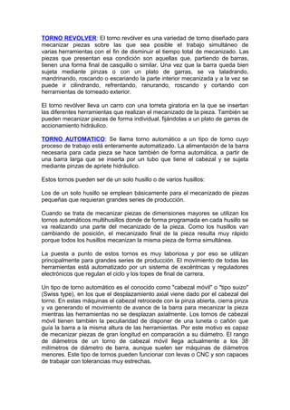 TORNO REVOLVER: El torno revólver es una variedad de torno diseñado para
mecanizar piezas sobre las que sea posible el trabajo simultáneo de
varias herramientas con el fin de disminuir el tiempo total de mecanizado. Las
piezas que presentan esa condición son aquellas que, partiendo de barras,
tienen una forma final de casquillo o similar. Una vez que la barra queda bien
sujeta mediante pinzas o con un plato de garras, se va taladrando,
mandrinando, roscando o escariando la parte interior mecanizada y a la vez se
puede ir cilindrando, refrentando, ranurando, roscando y cortando con
herramientas de torneado exterior.
El torno revólver lleva un carro con una torreta giratoria en la que se insertan
las diferentes herramientas que realizan el mecanizado de la pieza. También se
pueden mecanizar piezas de forma individual, fijándolas a un plato de garras de
accionamiento hidráulico.
TORNO AUTOMATICO: Se llama torno automático a un tipo de torno cuyo
proceso de trabajo está enteramente automatizado. La alimentación de la barra
necesaria para cada pieza se hace también de forma automática, a partir de
una barra larga que se inserta por un tubo que tiene el cabezal y se sujeta
mediante pinzas de apriete hidráulico.
Estos tornos pueden ser de un solo husillo o de varios husillos:
Los de un solo husillo se emplean básicamente para el mecanizado de piezas
pequeñas que requieran grandes series de producción.
Cuando se trata de mecanizar piezas de dimensiones mayores se utilizan los
tornos automáticos multihusillos donde de forma programada en cada husillo se
va realizando una parte del mecanizado de la pieza. Como los husillos van
cambiando de posición, el mecanizado final de la pieza resulta muy rápido
porque todos los husillos mecanizan la misma pieza de forma simultánea.
La puesta a punto de estos tornos es muy laboriosa y por eso se utilizan
principalmente para grandes series de producción. El movimiento de todas las
herramientas está automatizado por un sistema de excéntricas y reguladores
electrónicos que regulan el ciclo y los topes de final de carrera.
Un tipo de torno automático es el conocido como "cabezal móvil" o "tipo suizo"
(Swiss type), en los que el desplazamiento axial viene dado por el cabezal del
torno. En estas máquinas el cabezal retrocede con la pinza abierta, cierra pinza
y va generando el movimiento de avance de la barra para mecanizar la pieza
mientras las herramientas no se desplazan axialmente. Los tornos de cabezal
móvil tienen también la peculiaridad de disponer de una luneta o cañón que
guía la barra a la misma altura de las herramientas. Por este motivo es capaz
de mecanizar piezas de gran longitud en comparación a su diámetro. El rango
de diámetros de un torno de cabezal móvil llega actualmente a los 38
milímetros de diámetro de barra, aunque suelen ser máquinas de diámetros
menores. Este tipo de tornos pueden funcionar con levas o CNC y son capaces
de trabajar con tolerancias muy estrechas.
 