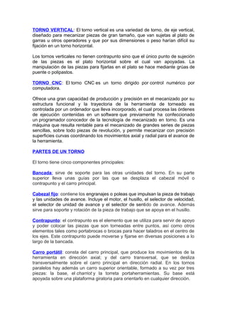 TORNO VERTICAL: El torno vertical es una variedad de torno, de eje vertical,
diseñado para mecanizar piezas de gran tamaño, que van sujetas al plato de
garras u otros operadores y que por sus dimensiones o peso harían difícil su
fijación en un torno horizontal.
Los tornos verticales no tienen contrapunto sino que el único punto de sujeción
de las piezas es el plato horizontal sobre el cual van apoyadas. La
manipulación de las piezas para fijarlas en el plato se hace mediante grúas de
puente o polipastos.
TORNO CNC: El torno CNC es un torno dirigido por control numérico por
computadora.
Ofrece una gran capacidad de producción y precisión en el mecanizado por su
estructura funcional y la trayectoria de la herramienta de torneado es
controlada por un ordenador que lleva incorporado, el cual procesa las órdenes
de ejecución contenidas en un software que previamente ha confeccionado
un programador conocedor de la tecnología de mecanizado en torno. Es una
máquina que resulta rentable para el mecanizado de grandes series de piezas
sencillas, sobre todo piezas de revolución, y permite mecanizar con precisión
superficies curvas coordinando los movimientos axial y radial para el avance de
la herramienta.
PARTES DE UN TORNO
El torno tiene cinco componentes principales:
Bancada: sirve de soporte para las otras unidades del torno. En su parte
superior lleva unas guías por las que se desplaza el cabezal móvil o
contrapunto y el carro principal.
Cabezal fijo: contiene los engranajes o poleas que impulsan la pieza de trabajo
y las unidades de avance. Incluye el motor, el husillo, el selector de velocidad,
el selector de unidad de avance y el selector de sentido de avance. Además
sirve para soporte y rotación de la pieza de trabajo que se apoya en el husillo.
Contrapunto: el contrapunto es el elemento que se utiliza para servir de apoyo
y poder colocar las piezas que son torneadas entre puntos, así como otros
elementos tales como portabrocas o brocas para hacer taladros en el centro de
los ejes. Este contrapunto puede moverse y fijarse en diversas posiciones a lo
largo de la bancada.
Carro portátil: consta del carro principal, que produce los movimientos de la
herramienta en dirección axial; y del carro transversal, que se desliza
transversalmente sobre el carro principal en dirección radial. En los tornos
paralelos hay además un carro superior orientable, formado a su vez por tres
piezas: la base, el charriot y la torreta portaherramientas. Su base está
apoyada sobre una plataforma giratoria para orientarlo en cualquier dirección.
 