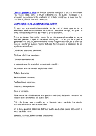 Cabezal giratorio o chuc: su función consiste en sujetar la pieza a mecanizar.
Hay varios tipos, como el chuck independiente de cuatro mordazas o el
universal, mayoritariamente empleado en el taller mecánico, al igual que hay
chucks magnéticos y de seis mordazas.
CARACTERISTICAS GENERALES DEL TORNO
El torno es una maquina herramienta en la cual la pieza que se va a
mecanizar tiene un movimiento de rotación alrededor del eje, así pues el
torno verifica el movimiento de corte y la pieza el avance.
Todos los tornos desprenden viruta de las piezas que giran sobre su eje de
rotación, porque lo que su trabajo se distinguirá por lo que la superficie
generada será circular, teniendo como centro su eje de rotación, en el torno de
manera regular se pueden realizar trabajos de desbastado o acabados de las
siguientes superficies:
Cilíndricas interiores, exteriores.
Cónicas interiores, exteriores.
Curvas o semiesféricas.
Irregulares pero de acuerdo a un centro de rotación.
Se pueden realizar trabajos especiales como:
Tallado de roscas
Realización de barrenos
Realización de escariado
Moletiado de superficies
Corte o tronzado.
Para hablar de características mas precisas del torno debemos observar los
tipos de torno existentes, los cuales son:
El tipo de torno mas conocido es el llamado torno paralelo, los demás
podríamos llamarlos tornos especiales.
En el torno paralelo podemos distinguir cuatro partes las cuales componen el
torno paralelo y son:
Bancada, cabezal, contracabezal y los carros.
 
