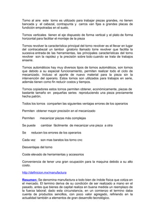 Torno al aire este torno es utilizado para trabajar piezas grandes, no tienen
bancada y el cabezal, contrapunta y carros van fijas a grandes placas de
fundición empotradas en el suelo.
Tornos verticales tienen el eje dispuesto de forma vertical y el plato de forma
horizontal para facilitar el montaje de la pieza
Tornos revolver la característica principal del torno revolver es el llevar en lugar
del contracabezal un tambor giratorio llamado torre revolver que facilita la
sucesiva entrada de las herramientas, las principales características del torno
revolver son la rapidez y la precisión sobre todo cuando se trata de trabajos
enserie.
Tornos automáticos hay muy diversos tipos de tornos automáticos, son tornos
que debido a su especial funcionamiento, permiten realizar todo el ciclo de
mecanizado. Incluso el aporte de nuevo material para la pieza sin la
intervención del operario. Estos tornos son utilizados para trabajos en serie,
además tienen como fin reducir costos y tiempos.
Tornos copiadores estos tornos permiten obtener, económicamente, piezas de
bastante tamaño en pequeñas series reproduciendo una pieza previamente
hecha patrón.
Todos los tornos comparten las siguientes ventajas errores de los operarios
Permiten obtener mayor precisión en el mecanizado
Permiten mecanizar piezas más complejas
Se puede cambiar fácilmente de mecanizar una pieza a otra
Se reducen los errores de los operarios
Cada vez son mas baratos los torno cnc
Desventajas del torno
Coste elevado de herramientas y accesorios
Conveniencia de tener una gran ocupación para la maquina debido a su alto
costo.
http://definicion.mx/manufactura
Resumen: Se denomina manufactura a todo bien de índole física que cotiza en
el mercado. El termino deriva de su condición de ser realizado a mano en el
pasado, antes que bienes de capital realiza en buena medida un reemplazo de
la fuerza laboral; dado esta circunstancia, en un comienzo el termino daba
cuenta de productos sencillos, con poco valor agregado, refiriendo en la
actualidad también a elementos de gran desarrollo tecnológico.
 