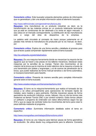 Comentario crítico: Este buscador presenta elementos pobres de información
que no generalizan y dan una amplia información sobre el elemento buscado.
http://www.definicionabc.com/general/manufactura.php
Resumen: Una manufactura es un producto industrial, es decir, es la
transformación de las materias primas en un producto totalmente terminado
que ya está en condiciones de ser destinado a la venta en algún mercado, o
sea cotiza en el mercado correspondiente. La distribución de las manufacturas
está a cargo del área de despachos de la empresa.
La palabra está vinculada al concepto de mano porque justamente en el
pasado más remoto la manufactura era producida por la vía manual, es decir,
por las manos.
Comentario crítico: Explica de una forma sencilla y detallada el proceso para
que el lector pueda comprender rápidamente sobre el tema buscado
http://es.wikipedia.org/wiki/taladradora
Resumen: Es una maquina herramienta donde se mecanizan la mayoría de los
agujeros que se hacen a las piezas en los talleres mecánicos. Destacan estas
maquinas por la sencillez de su manejo. Tienen dos movimientos: el de
rotación de la broca que le imprime el motor eléctrico de la maquina a través de
una transmisión por poleas y engranajes, y el de avance de penetración de la
broca, que puede realizarse de forma manual sensitiva o de forma automática,
si incorpora transmisión para hacerlo.
Comentario crítico: Presenta de manera sencilla pero completa información
general sobre el tema buscado.
http://www.areatecnologia.com/herramientas/torno.html
Resumen: El torno es la máquina-herramienta que realiza el torneado de las
piezas y se utiliza principalmente para operaciones de torneado rápido de
metales, para madera y para pulimento. Permite mecanizar piezas de forma
geométrica de revolución (cilindros, conos, hélices). Hoy en día los tornos más
modernos se llaman Tornos CNC o por control numérico. Estos tornos utilizan
un software o programa de ordenador con datos alfanuméricos según los eje
XYZ y que es capaz de controlar todos los movimientos del torno para crear lo
pieza definida mediante el programa.
Comentario crítico: Suministra información detallada sobre el tema en
específico
http://www.monografias.com/trabajos35/torno/torno.shtml
Resumen: El torno es una máquina para fabricar piezas de forma geométrica
de revolución. Se utiliza desde muy antiguamente para la alfarería. Consistía
 
