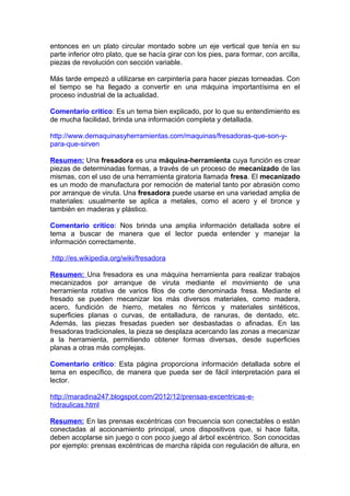 entonces en un plato circular montado sobre un eje vertical que tenía en su
parte inferior otro plato, que se hacía girar con los pies, para formar, con arcilla,
piezas de revolución con sección variable.
Más tarde empezó a utilizarse en carpintería para hacer piezas torneadas. Con
el tiempo se ha llegado a convertir en una máquina importantísima en el
proceso industrial de la actualidad.
Comentario critico: Es un tema bien explicado, por lo que su entendimiento es
de mucha facilidad, brinda una información completa y detallada.
http://www.demaquinasyherramientas.com/maquinas/fresadoras-que-son-y-
para-que-sirven
Resumen: Una fresadora es una máquina-herramienta cuya función es crear
piezas de determinadas formas, a través de un proceso de mecanizado de las
mismas, con el uso de una herramienta giratoria llamada fresa. El mecanizado
es un modo de manufactura por remoción de material tanto por abrasión como
por arranque de viruta. Una fresadora puede usarse en una variedad amplia de
materiales: usualmente se aplica a metales, como el acero y el bronce y
también en maderas y plástico.
Comentario crítico: Nos brinda una amplia información detallada sobre el
tema a buscar de manera que el lector pueda entender y manejar la
información correctamente.
http://es.wikipedia.org/wiki/fresadora
Resumen: Una fresadora es una máquina herramienta para realizar trabajos
mecanizados por arranque de viruta mediante el movimiento de una
herramienta rotativa de varios filos de corte denominada fresa. Mediante el
fresado se pueden mecanizar los más diversos materiales, como madera,
acero, fundición de hierro, metales no férricos y materiales sintéticos,
superficies planas o curvas, de entalladura, de ranuras, de dentado, etc.
Además, las piezas fresadas pueden ser desbastadas o afinadas. En las
fresadoras tradicionales, la pieza se desplaza acercando las zonas a mecanizar
a la herramienta, permitiendo obtener formas diversas, desde superficies
planas a otras más complejas.
Comentario crítico: Esta página proporciona información detallada sobre el
tema en específico, de manera que pueda ser de fácil interpretación para el
lector.
http://maradina247.blogspot.com/2012/12/prensas-excentricas-e-
hidraulicas.html
Resumen: En las prensas excéntricas con frecuencia son conectables o están
conectadas al accionamiento principal, unos dispositivos que, si hace falta,
deben acoplarse sin juego o con poco juego al árbol excéntrico. Son conocidas
por ejemplo: prensas excéntricas de marcha rápida con regulación de altura, en
 