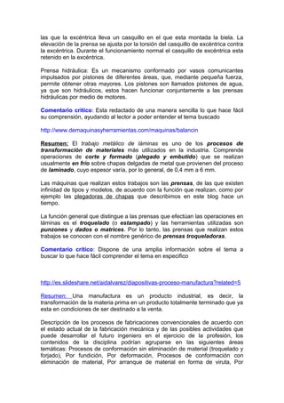 las que la excéntrica lleva un casquillo en el que esta montada la biela. La
elevación de la prensa se ajusta por la torsión del casquillo de excéntrica contra
la excéntrica. Durante el funcionamiento normal el casquillo de excéntrica esta
retenido en la excéntrica.
Prensa hidráulica: Es un mecanismo conformado por vasos comunicantes
impulsados por pistones de diferentes áreas, que, mediante pequeña fuerza,
permite obtener otras mayores. Los pistones son llamados pistones de agua,
ya que son hidráulicos, estos hacen funcionar conjuntamente a las prensas
hidráulicas por medio de motores.
Comentario critico: Esta redactado de una manera sencilla lo que hace fácil
su comprensión, ayudando al lector a poder entender el tema buscado
http://www.demaquinasyherramientas.com/maquinas/balancin
Resumen: El trabajo metálico de láminas es uno de los procesos de
transformación de materiales más utilizados en la industria. Comprende
operaciones de corte y formado (plegado y embutido) que se realizan
usualmente en frío sobre chapas delgadas de metal que provienen del proceso
de laminado, cuyo espesor varía, por lo general, de 0,4 mm a 6 mm.
Las máquinas que realizan estos trabajos son las prensas, de las que existen
infinidad de tipos y modelos, de acuerdo con la función que realizan, como por
ejemplo las plegadoras de chapas que describimos en este blog hace un
tiempo.
La función general que distingue a las prensas que efectúan las operaciones en
láminas es el troquelado (o estampado) y las herramientas utilizadas son
punzones y dados o matrices. Por lo tanto, las prensas que realizan estos
trabajos se conocen con el nombre genérico de prensas troqueladoras.
Comentario critico: Dispone de una amplia información sobre el tema a
buscar lo que hace fácil comprender el tema en especifico
http://es.slideshare.net/aidalvarez/diapositivas-proceso-manufactura?related=5
Resumen: Una manufactura es un producto industrial, es decir, la
transformación de la materia prima en un producto totalmente terminado que ya
esta en condiciones de ser destinado a la venta.
Descripción de los procesos de fabricaciones convencionales de acuerdo con
el estado actual de la fabricación mecánica y de las posibles actividades que
puede desarrollar el futuro ingeniero en el ejercicio de la profesión, los
contenidos de la disciplina podrían agruparse en las siguientes áreas
temáticas: Procesos de conformación sin eliminación de material (troquelado y
forjado), Por fundición, Por deformación, Procesos de conformación con
eliminación de material, Por arranque de material en forma de viruta, Por
 