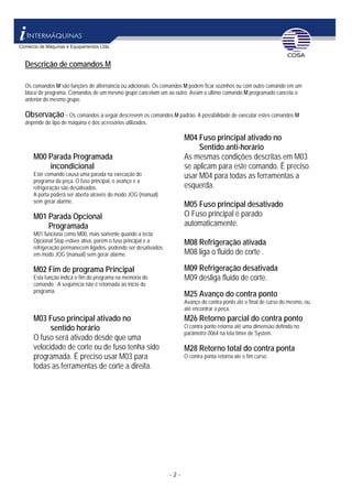 - 2 -
Descrição de comandos M
Os comandos M são funções de alternância ou adicionais. Os comandos M podem ficar sozinhos ou com outro comando em um
bloco de programa. Comandos de um mesmo grupo cancelam um ao outro. Assim o último comando M programado cancela o
anterior do mesmo grupo.
Observação – Os comandos a seguir descrevem os comandos M padrão. A possibilidade de executar estes comandos M
depende do tipo de máquina e dos acessórios utilizados.
M00 Parada Programada
incondicional
Este comando causa uma parada na execução do
programa da peça. O fuso principal, o avanço e a
refrigeração são desativados.
A porta poderá ser aberta através do modo JOG (manual)
sem gerar alarme.
M01 Parada Opcional
Programada
M01 funciona como M00, mais somente quando a tecla
Opcional Stop estiver ativa, porém o fuso principal e a
refrigeração permanecem ligados, podendo ser desativados
em modo JOG (manual) sem gerar alarme.
M02 Fim de programa Principal
Esta função indica o fim do programa na memória do
comando . A seqüência não é retornada ao inicio do
programa.
M04 Fuso principal ativado no
Sentido anti-horário
As mesmas condições descritas em M03
se aplicam para este comando. È preciso
usar M04 para todas as ferramentas a
esquerda.
M05 Fuso principal desativado
O Fuso principal é parado
automaticamente.
M08 Refrigeração ativada
M08 liga o fluido de corte .
M09 Refrigeração desativada
M09 desliga fluido de corte.
M25 Avanço do contra ponto
Avanço do contra ponto até o final de curso do mesmo, ou
até encontrar a peça.
M03 Fuso principal ativado no
sentido horário
O fuso será ativado desde que uma
velocidade de corte ou de fuso tenha sido
programada. É preciso usar M03 para
todas as ferramentas de corte a direita.
M26 Retorno parcial do contra ponto
O contra ponto retorna até uma dimensão definida no
parâmetro 0064 na tela timer de System.
M28 Retorno total do contra ponta
O contra ponta retorna até o fim curso.
 