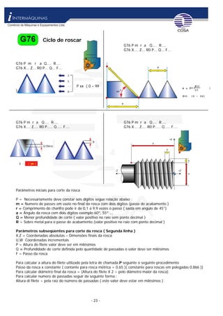 - 23 -
Ciclo de roscar
G76 P m r a Q.... R....
G76 X.... Z... R0 P... Q... F...
G76 P m r a Q.... R....
G76 X... Z... R0 P... Q... F...
P xx ( 0 – 99
)
G76 P m r a Q.... R.... G76 P m r a Q.... R....
G76 X.... Z.... R0 P..... Q..... F.... G76 X.... Z.... R0 P..... Q..... F....
Parâmetros iniciais para corte da rosca
P = Necessariamente deve constar seis dígitos segue relação abaixo :
m = Numero de passes em vazio no final da rosca com dois dígitos (passe de acabamento )
r = Comprimento do chanfro pode ir de 0,1 a 9,9 vezes o passo ( saída em angulo de 45°)
a = Ângulo da rosca com dois dígitos exemplo 60º, 55º ...
Q = Menor profundidade de corte ( valor positivo no raio sem ponto decimal )
R = Sobre metal para o passe de acabamento (valor positivo no raio com ponto decimal )
Parâmetros subseqüentes para corte da rosca ( Segunda linha )
X,Z = Coordenadas absolutas – Dimensões finais da rosca
U,W Coordenadas incrementais
P = Altura do filete valor deve ser em milésimos
Q = Profundidade de corte definida pelo quantidade de passadas o valor deve ser milésimos
F = Passo da rosca
Para calcular a altura do filete utilizado pela letra de chamada P seguinte o seguinte procedimento
Passo da rosca x constante ( contante para rosca métrica = 0,65 )( constante para roscas em polegadas 0,866 ))
Para calcular diâmetro final da rosca = (Altura do filete X 2 ÷ pelo diâmetro maior da rosca)
Para calcular numero de passadas seguir da seguinte forma :
Altura di filete ÷ pela raiz do número de passadas ( este valor deve estar em milésimos )
 