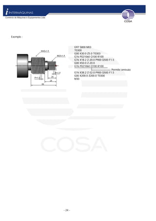 - 24 -
Exemplo :
G97 S800 M03
T0300
G00 X30.0 Z5.0 T0303
G76 P021060 Q100 R100
G76 X18.2 Z-20.0 P900 Q500 F1.5
G00 X50.0 Z-20.0
G76 P021060 Q100 R100
G76 X38.2 Z-52.0 P900 Q500 F1.5
Permite omissão
G00 X200.0 Z200.0 T0300
M30
 