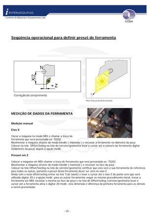 - 25 -
Seqüência operacional para definir preset de ferramenta
MEDIÇÃO DE DADOS DA FERRAMENTA
Medição manual
Eixo X
Clocar a máquina no modo MDI e chamar a troca da
ferramenta que será pressetada ex: T0202
Movimentar a máquina através do modo handle ( manivela ) e encostar a ferramenta no diâmetro da peça
Colocar na tela OffSet/Seting na tela de corretor/geometria levar o cursor até o número da ferramenta digitar
X(diâmetro da peça) depois a opção medir.
Presset em Z
Colocar a máquina em MDI chamar a troca de ferramenta que será pressetada ex: T0202
Movimentar a máquina através do modo Handle ( manivela ) e encostar na face da peça
Colocar na tela Offset/Sseting na tela de corretor/geometria certificar que esta será a sua ferramenta de referência
para todas as outras, portanto o preset desta ferramenta dever ser zero no eixo Z
Ainda com a tecla offset/seting entrar na tela Trab (work) e levar o cursor até o eixo Z do ponto zero que será
utilizado digitar Z0 e a opção medir, para as outras ferramentas seguir os mesmo procedimento inicial, trocar a
ferramenta em MDI encostar a mesma na face da peça e na tela de Offset/seting /corretor/geometria levar o
cursor até a ferramenta ativa e digitar Z0 medir, esta dimensão é diferença da primeira ferramenta para as demais
a serem pressetadas.
 