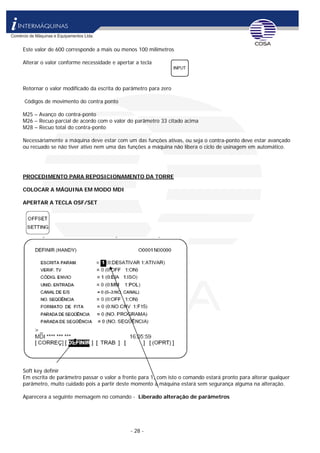 - 28 -
Este valor de 600 corresponde a mais ou menos 100 milimetros
Alterar o valor conforme necessidade e apertar a tecla
Retornar o valor modificado da escrita do parâmetro para zero
Códigos de movimento do contra ponto
M25 – Avanço do contra-ponto
M26 – Recuo parcial de acordo com o valor do parâmetro 33 citado acima
M28 – Recuo total do contra-ponto
Necessáriamente a máquina deve estar com um das funções ativas, ou seja o contra-ponto deve estar avançado
ou recuado se não tiver ativo nem uma das funções a máquina não libera o ciclo de usinagem em automático.
PROCEDIMENTO PARA REPOSICIONAMENTO DA TORRE
COLOCAR A MÁQUINA EM MODO MDI
APERTAR A TECLA OSF/SET
Soft key definir
Em escrita de parâmetro passar o valor a frente para 1, com isto o comando estará pronto para alterar qualquer
parâmetro, muito cuidado pois a partir deste momento a máquina estará sem segurança alguma na alteração.
Aparecera a seguinte mensagem no comando - Liberado alteração de parâmetros
 
