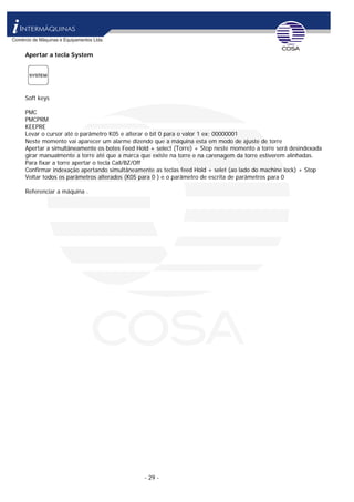 - 29 -
Apertar a tecla System
Soft keys
PMC
PMCPRM
KEEPRE
Levar o cursor até o parâmetro K05 e alterar o bit 0 para o valor 1 ex: 00000001
Neste momento vai aparecer um alarme dizendo que a máquina esta em modo de ajuste de torre
Apertar a simultâneamente os botes Feed Hold + select (Torre) + Stop neste momento a torre será desindexada
girar manualmente a torre até que a marca que existe na torre e na carenagem da torre estiverem alinhadas.
Para fixar a torre apertar o tecla Call/BZ/Off
Confirmar indexação apertando simultâneamente as teclas feed Hold + selet (ao lado do machine lock) + Stop
Voltar todos os parâmetros alterados (K05 para 0 ) e o parâmetro de escrita de parâmetros para 0
Referenciar a máquina .
 