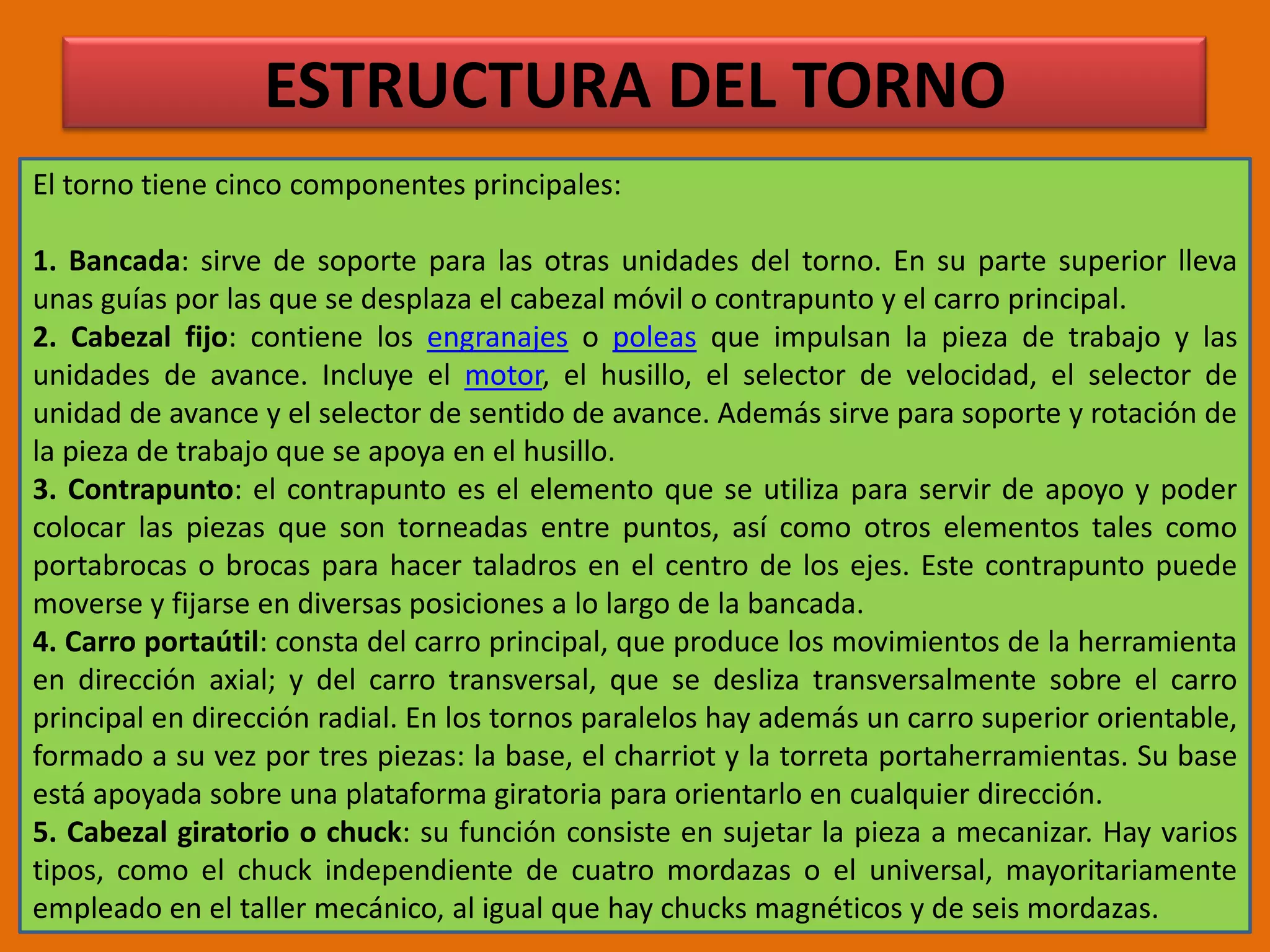 ESTRUCTURA DEL TORNOEl torno tiene cinco componentes principales:1. Bancada: sirve de soporte para las otras unidades del torno. En su parte superior lleva unas guías por las que se desplaza el cabezal móvil o contrapunto y el carro principal.2. Cabezal fijo: contiene los engranajes o poleas que impulsan la pieza de trabajo y las unidades de avance. Incluye el motor, el husillo, el selector de velocidad, el selector de unidad de avance y el selector de sentido de avance. Además sirve para soporte y rotación de la pieza de trabajo que se apoya en el husillo.3. Contrapunto: el contrapunto es el elemento que se utiliza para servir de apoyo y poder colocar las piezas que son torneadas entre puntos, así como otros elementos tales como portabrocas o brocas para hacer taladros en el centro de los ejes. Este contrapunto puede moverse y fijarse en diversas posiciones a lo largo de la bancada.4. Carro portaútil: consta del carro principal, que produce los movimientos de la herramienta en dirección axial; y del carro transversal, que se desliza transversalmente sobre el carro principal en dirección radial. En los tornos paralelos hay además un carro superior orientable, formado a su vez por tres piezas: la base, el charriot y la torreta portaherramientas. Su base está apoyada sobre una plataforma giratoria para orientarlo en cualquier dirección.5. Cabezal giratorio o chuck: su función consiste en sujetar la pieza a mecanizar. Hay varios tipos, como el chuck independiente de cuatro mordazas o el universal, mayoritariamente empleado en el taller mecánico, al igual que hay chucks magnéticos y de seis mordazas.