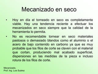 Mecanizado en seco
  •      Hoy en día el torneado en seco es completamente
         viable. Hay una tendencia reciente a efectuar los
         mecanizados en seco siempre que la calidad de la
         herramienta lo permita.
  •      No es recomendable tornear en seco materiales
         pastosos o demasiado blandos como el aluminio o el
         acero de bajo contenido en carbono ya que es muy
         probable que los filos de corte se claven con el material
         que cortan, produciendo mal acabado superficial,
         dispersiones en las medidas de la pieza e incluso
         rotura de los filos de corte.

Mecanizado.
Prof. Ing. Luis Suárez
 