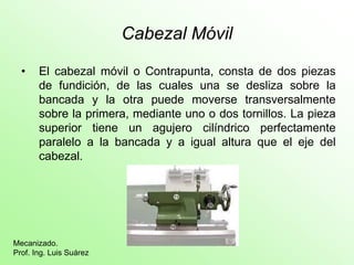 Cabezal Móvil

  •    El cabezal móvil o Contrapunta, consta de dos piezas
       de fundición, de las cuales una se desliza sobre la
       bancada y la otra puede moverse transversalmente
       sobre la primera, mediante uno o dos tornillos. La pieza
       superior tiene un agujero cilíndrico perfectamente
       paralelo a la bancada y a igual altura que el eje del
       cabezal.




Mecanizado.
Prof. Ing. Luis Suárez
 