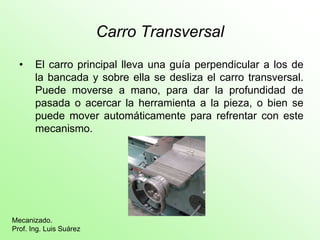 Carro Transversal
  •    El carro principal lleva una guía perpendicular a los de
       la bancada y sobre ella se desliza el carro transversal.
       Puede moverse a mano, para dar la profundidad de
       pasada o acercar la herramienta a la pieza, o bien se
       puede mover automáticamente para refrentar con este
       mecanismo.




Mecanizado.
Prof. Ing. Luis Suárez
 