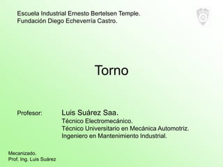 Torno
Profesor: Luis Suárez Saa.
Técnico Electromecánico.
Técnico Universitario en Mecánica Automotriz.
Ingeniero en Mante...