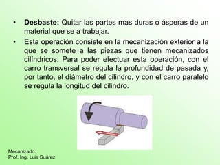 • Desbaste: Quitar las partes mas duras o ásperas de un
material que se a trabajar.
• Esta operación consiste en la mecanización exterior a la
que se somete a las piezas que tienen mecanizados
cilíndricos. Para poder efectuar esta operación, con el
carro transversal se regula la profundidad de pasada y,
por tanto, el diámetro del cilindro, y con el carro paralelo
se regula la longitud del cilindro.
Mecanizado.
Prof. Ing. Luis Suárez
 