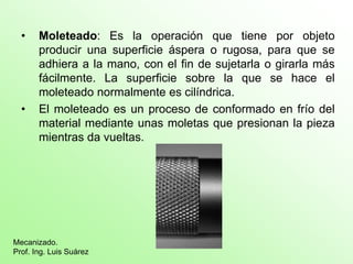 • Moleteado: Es la operación que tiene por objeto
producir una superficie áspera o rugosa, para que se
adhiera a la mano, con el fin de sujetarla o girarla más
fácilmente. La superficie sobre la que se hace el
moleteado normalmente es cilíndrica.
• El moleteado es un proceso de conformado en frío del
material mediante unas moletas que presionan la pieza
mientras da vueltas.
Mecanizado.
Prof. Ing. Luis Suárez
 