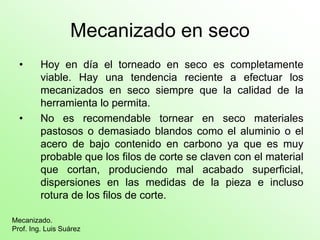 Mecanizado en seco
• Hoy en día el torneado en seco es completamente
viable. Hay una tendencia reciente a efectuar los
mecanizados en seco siempre que la calidad de la
herramienta lo permita.
• No es recomendable tornear en seco materiales
pastosos o demasiado blandos como el aluminio o el
acero de bajo contenido en carbono ya que es muy
probable que los filos de corte se claven con el material
que cortan, produciendo mal acabado superficial,
dispersiones en las medidas de la pieza e incluso
rotura de los filos de corte.
Mecanizado.
Prof. Ing. Luis Suárez
 