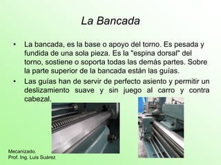 La Bancada
• La bancada, es la base o apoyo del torno. Es pesada y
fundida de una sola pieza. Es la "espina dorsal" del
torno, sostiene o soporta todas las demás partes. Sobre
la parte superior de la bancada están las guías.
• Las guías han de servir de perfecto asiento y permitir un
deslizamiento suave y sin juego al carro y contra
cabezal.
Mecanizado.
Prof. Ing. Luis Suárez
 