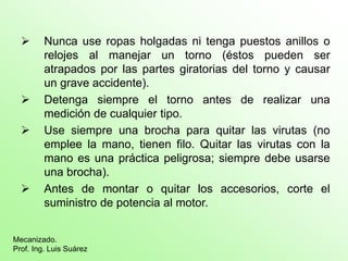  Nunca use ropas holgadas ni tenga puestos anillos o
relojes al manejar un torno (éstos pueden ser
atrapados por las partes giratorias del torno y causar
un grave accidente).
 Detenga siempre el torno antes de realizar una
medición de cualquier tipo.
 Use siempre una brocha para quitar las virutas (no
emplee la mano, tienen filo. Quitar las virutas con la
mano es una práctica peligrosa; siempre debe usarse
una brocha).
 Antes de montar o quitar los accesorios, corte el
suministro de potencia al motor.
Mecanizado.
Prof. Ing. Luis Suárez
 