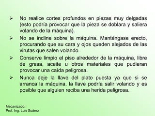  No realice cortes profundos en piezas muy delgadas
(esto podría provocar que la pieza se doblara y saliera
volando de la máquina).
 No se incline sobre la máquina. Manténgase erecto,
procurando que su cara y ojos queden alejados de las
virutas que salen volando.
 Conserve limpio el piso alrededor de la máquina, libre
de grasa, aceite u otros materiales que pudieran
provocar una caída peligrosa.
 Nunca deje la llave del plato puesta ya que si se
arranca la máquina, la llave podría salir volando y es
posible que alguien reciba una herida peligrosa.
Mecanizado.
Prof. Ing. Luis Suárez
 