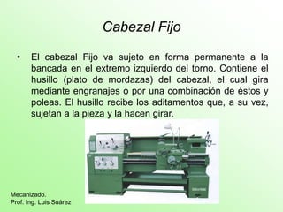Cabezal Fijo
• El cabezal Fijo va sujeto en forma permanente a la
bancada en el extremo izquierdo del torno. Contiene el
husillo (plato de mordazas) del cabezal, el cual gira
mediante engranajes o por una combinación de éstos y
poleas. El husillo recibe los aditamentos que, a su vez,
sujetan a la pieza y la hacen girar.
Mecanizado.
Prof. Ing. Luis Suárez
 