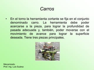 Carros
• En el torno la herramienta cortante se fija en el conjunto
denominado carro. La herramienta debe poder
acercarse a la pieza, para lograr la profundidad de
pasada adecuada y, también, poder moverse con el
movimiento de avance para lograr la superficie
deseada. Tiene tres piezas principales.
Mecanizado.
Prof. Ing. Luis Suárez
 