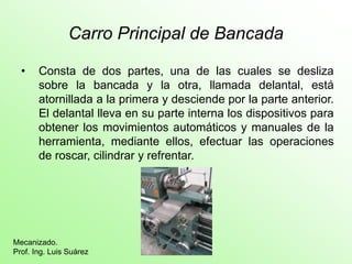 Carro Principal de Bancada
• Consta de dos partes, una de las cuales se desliza
sobre la bancada y la otra, llamada delantal, está
atornillada a la primera y desciende por la parte anterior.
El delantal lleva en su parte interna los dispositivos para
obtener los movimientos automáticos y manuales de la
herramienta, mediante ellos, efectuar las operaciones
de roscar, cilindrar y refrentar.
Mecanizado.
Prof. Ing. Luis Suárez
 