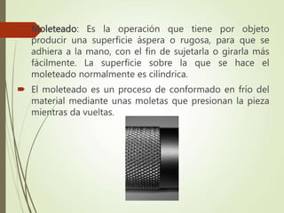  Moleteado: Es la operación que tiene por objeto
producir una superficie áspera o rugosa, para que se
adhiera a la mano, con el fin de sujetarla o girarla más
fácilmente. La superficie sobre la que se hace el
moleteado normalmente es cilíndrica.
 El moleteado es un proceso de conformado en frío del
material mediante unas moletas que presionan la pieza
mientras da vueltas.
 