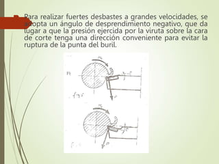  Para realizar fuertes desbastes a grandes velocidades, se
adopta un ángulo de desprendimiento negativo, que da
lugar a que la presión ejercida por la viruta sobre la cara
de corte tenga una dirección conveniente para evitar la
ruptura de la punta del buril.
 