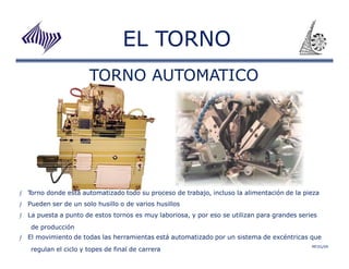 EL TORNO 
ƒ Torno donde está automatizado todo su proceso de trabajo, incluso la alimentación de la pieza 
ƒ Pueden ser de un solo husillo o de varios husillos 
ƒ La puesta a punto de estos tornos es muy laboriosa, y por eso se utilizan para grandes series 
de producción 
TORNO AUTOMATICO 
ƒ El movimiento de todas las herramientas está automatizado por un sistema de excéntricas que 
MFZG/09 regulan el ciclo y topes de final de carrera 
 
