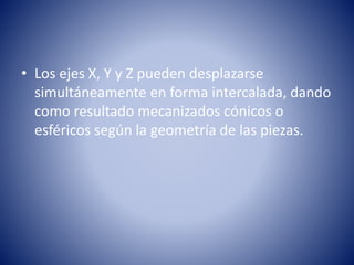 • Los ejes X, Y y Z pueden desplazarse 
simultáneamente en forma intercalada, dando 
como resultado mecanizados cónicos o 
esféricos según la geometría de las piezas. 
 