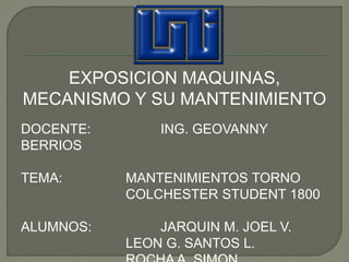 EXPOSICION MAQUINAS, 
MECANISMO Y SU MANTENIMIENTO 
DOCENTE: ING. GEOVANNY 
BERRIOS 
TEMA: MANTENIMIENTOS TORNO 
COLCHESTER STUDENT 1800 
ALUMNOS: JARQUIN M. JOEL V. 
LEON G. SANTOS L. 
ROCHA A. SIMON 
 